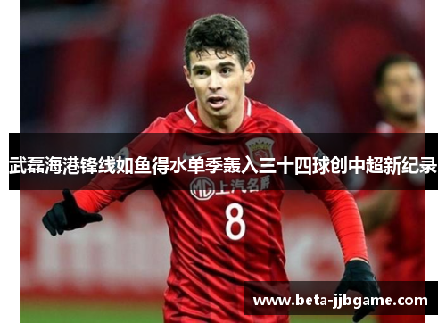 武磊海港锋线如鱼得水单季轰入三十四球创中超新纪录