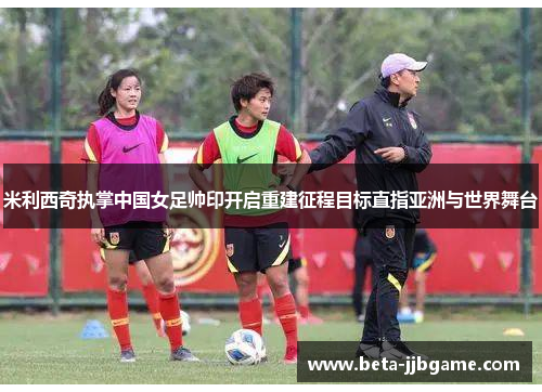 米利西奇执掌中国女足帅印开启重建征程目标直指亚洲与世界舞台