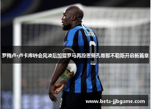 罗梅卢·卢卡库转会风波后加盟罗马再投恩师孔蒂那不勒斯开启新篇章 罗梅卢·卢卡库转会风波后加盟罗马再投恩师孔蒂那不勒斯开启新篇章