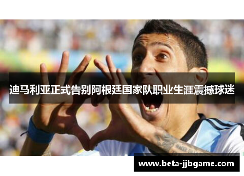 迪马利亚正式告别阿根廷国家队职业生涯震撼球迷