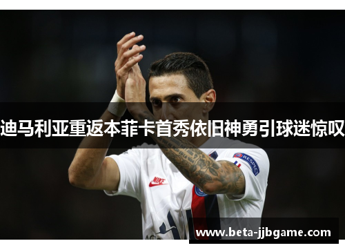 迪马利亚重返本菲卡首秀依旧神勇引球迷惊叹 迪马利亚重返本菲卡首秀依旧神勇引球迷惊叹