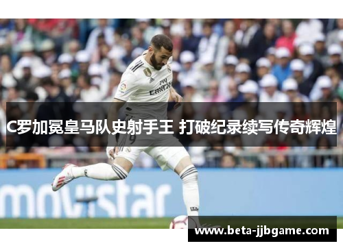C罗加冕皇马队史射手王 打破纪录续写传奇辉煌 C罗加冕皇马队史射手王 打破纪录续写传奇辉煌