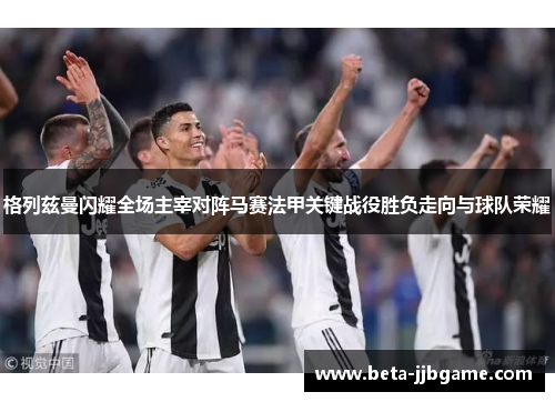 格列兹曼闪耀全场主宰对阵马赛法甲关键战役胜负走向与球队荣耀 格列兹曼闪耀全场主宰对阵马赛法甲关键战役胜负走向与球队荣耀